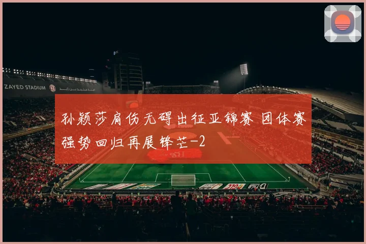 孙颖莎肩伤无碍出征亚锦赛 团体赛强势回归再展锋芒