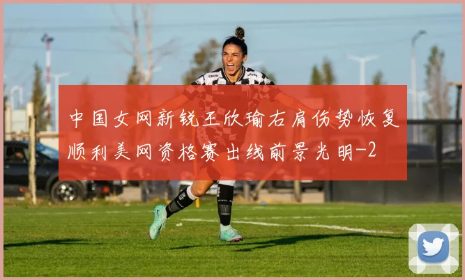 中国女网新锐王欣瑜右肩伤势恢复顺利美网资格赛出线前景光明