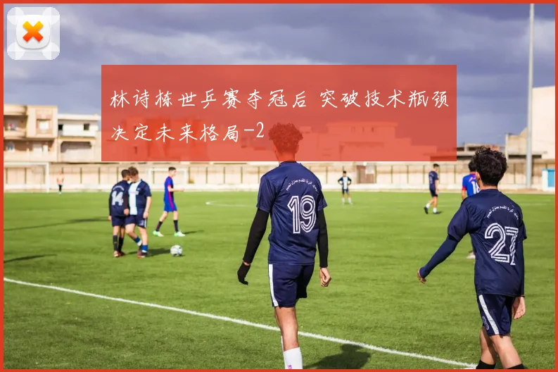 林诗栋世乒赛夺冠后 突破技术瓶颈决定未来格局