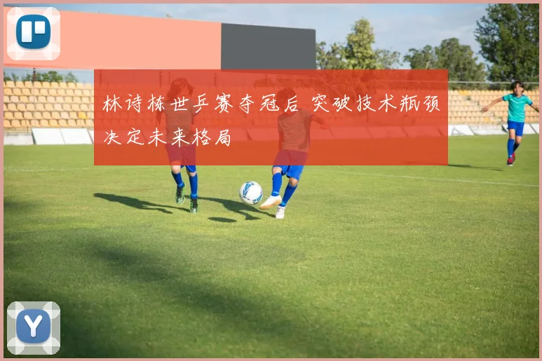 林诗栋世乒赛夺冠后 突破技术瓶颈决定未来格局