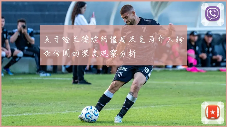 关于哈兰德续约僵局及皇马介入转会传闻的深度观察分析