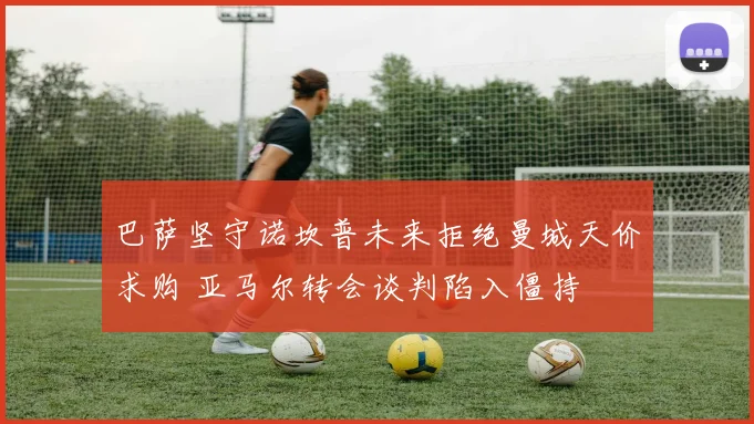 巴萨坚守诺坎普未来拒绝曼城天价求购 亚马尔转会谈判陷入僵持