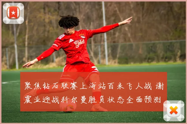 聚焦钻石联赛上海站百米飞人战 谢震业迎战科尔曼胜负状态全面预测