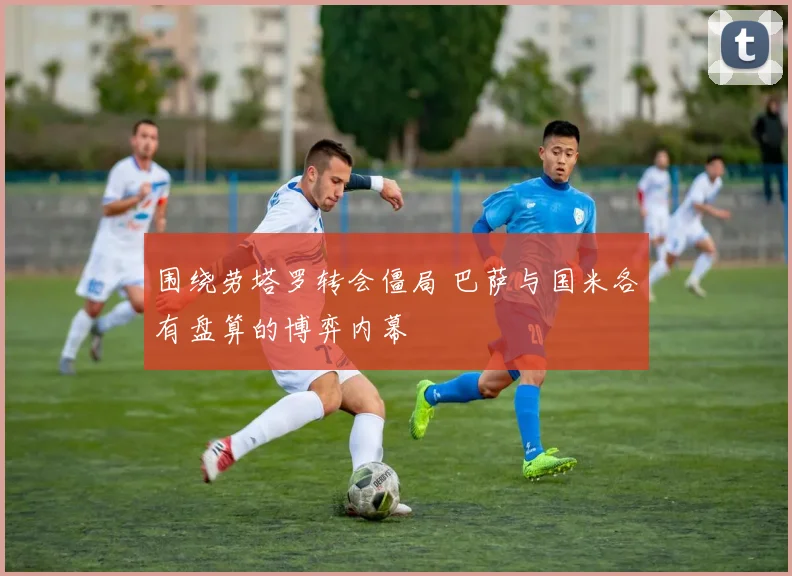 围绕劳塔罗转会僵局 巴萨与国米各有盘算的博弈内幕