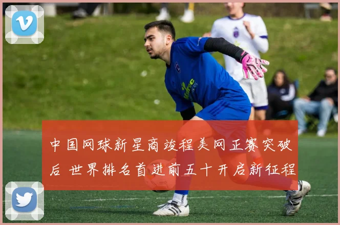 中国网球新星商竣程美网正赛突破后 世界排名首进前五十开启新征程