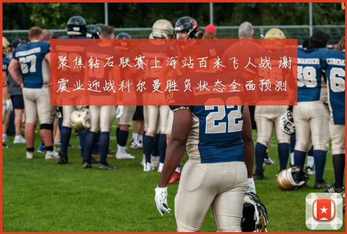 聚焦钻石联赛上海站百米飞人战 谢震业迎战科尔曼胜负状态全面预测