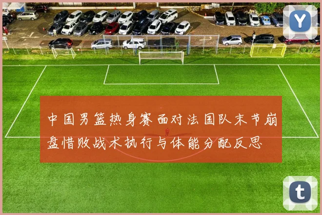 中国男篮热身赛面对法国队末节崩盘惜败战术执行与体能分配反思
