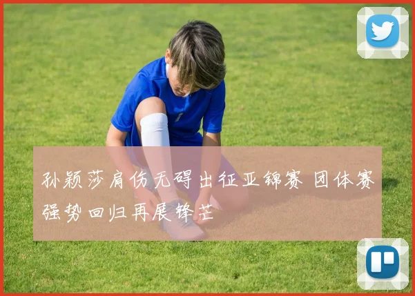 孙颖莎肩伤无碍出征亚锦赛 团体赛强势回归再展锋芒