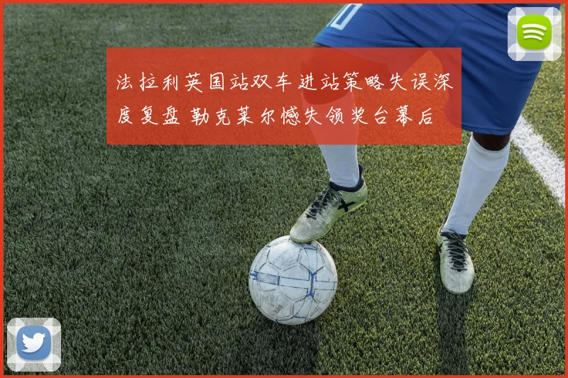 法拉利英国站双车进站策略失误深度复盘 勒克莱尔憾失领奖台幕后