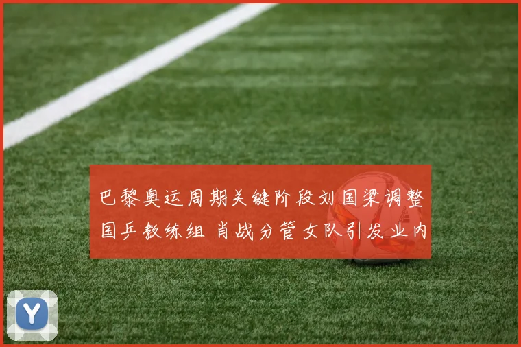 巴黎奥运周期关键阶段刘国梁调整国乒教练组 肖战分管女队引发业内震动球迷热议