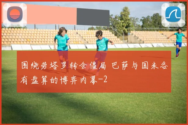 围绕劳塔罗转会僵局 巴萨与国米各有盘算的博弈内幕
