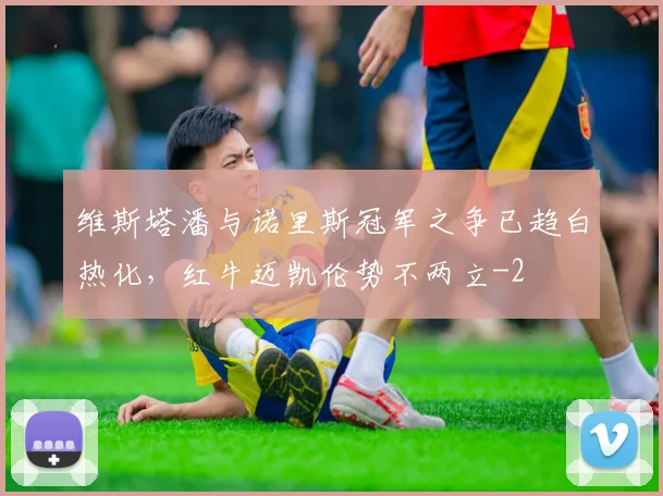 维斯塔潘与诺里斯冠军之争已趋白热化,红牛迈凯伦势不两立