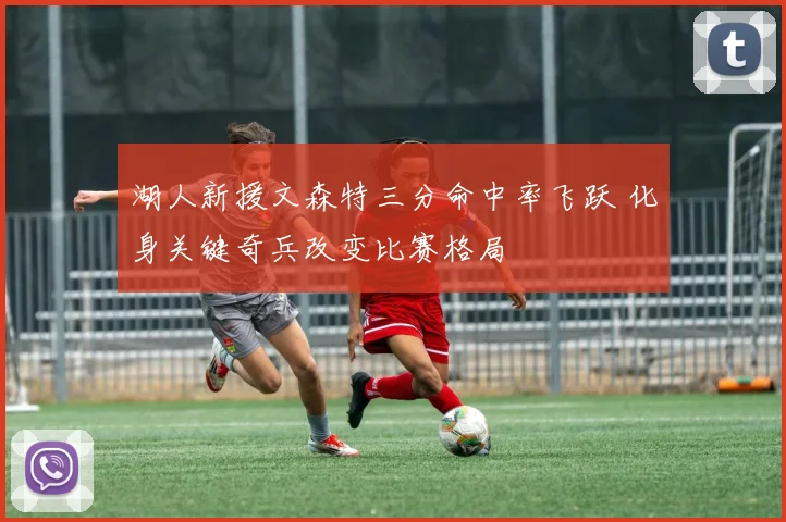 湖人新援文森特三分命中率飞跃 化身关键奇兵改变比赛格局