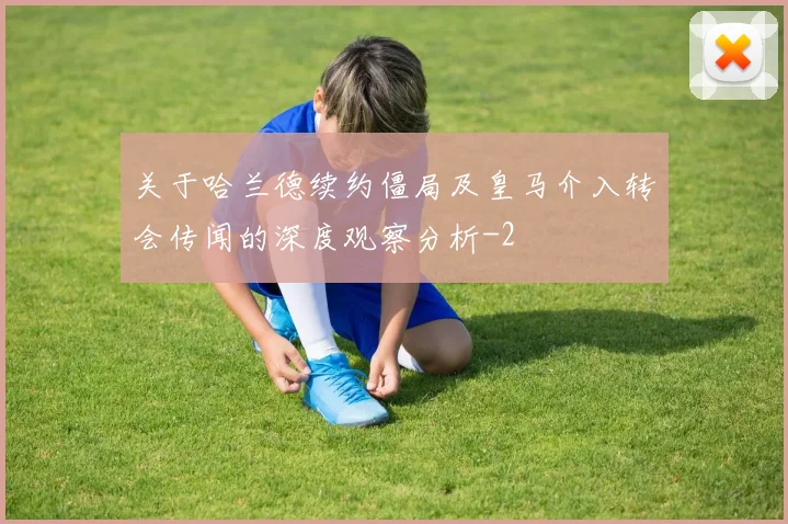 关于哈兰德续约僵局及皇马介入转会传闻的深度观察分析