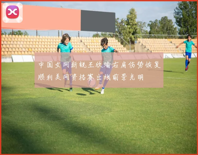 中国女网新锐王欣瑜右肩伤势恢复顺利美网资格赛出线前景光明