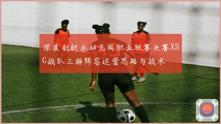 深度剖析永劫无间职业联赛决赛XSG战队三排阵容运营思路与战术