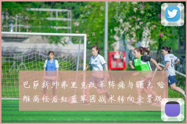 巴萨新帅弗里克改革阵痛与曙光 哈维离任后红蓝军团战术转向全景观察