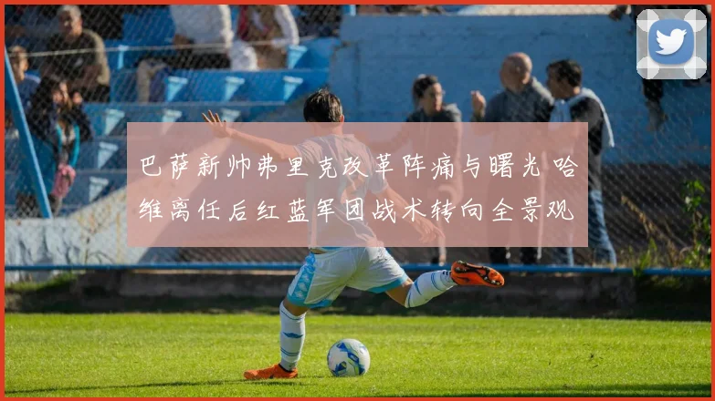 巴萨新帅弗里克改革阵痛与曙光 哈维离任后红蓝军团战术转向全景观察