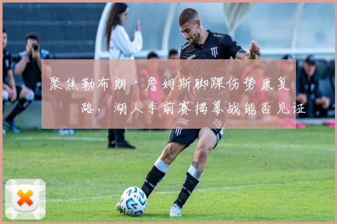 聚焦勒布朗·詹姆斯脚踝伤势康复之路,湖人季前赛揭幕战能否见证王者归来