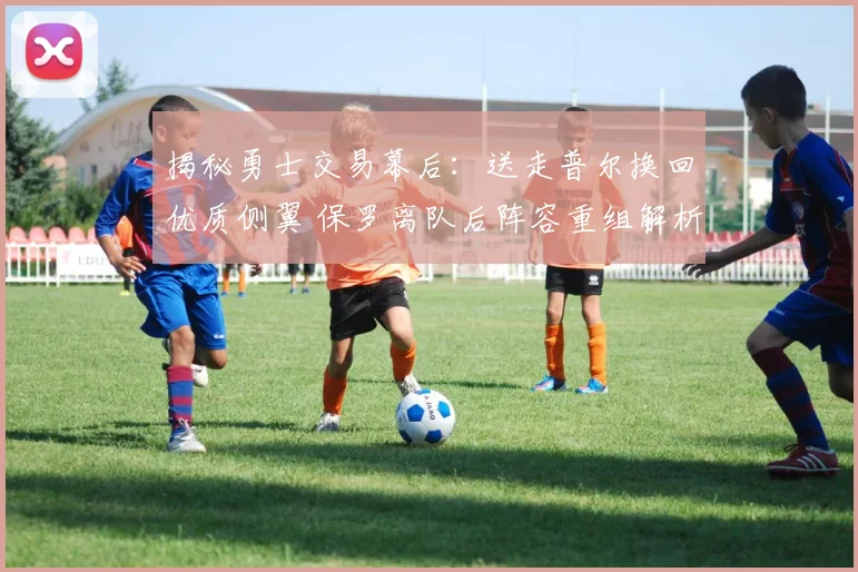 揭秘勇士交易幕后：送走普尔换回优质侧翼 保罗离队后阵容重组解析
