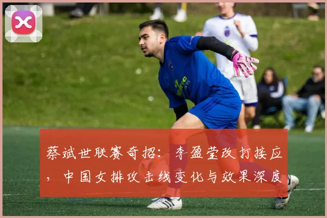 蔡斌世联赛奇招：李盈莹改打接应，中国女排攻击线变化与效果深度分析