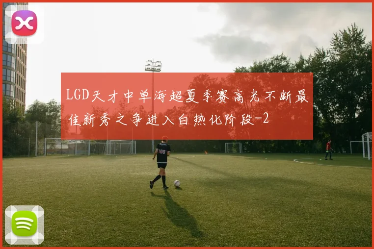 LGD天才中单海超夏季赛高光不断最佳新秀之争进入白热化阶段