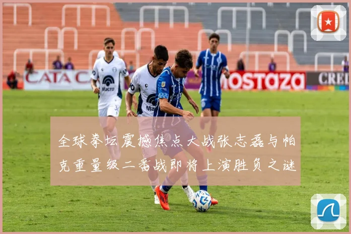 全球拳坛震撼焦点大战张志磊与帕克重量级二番战即将上演胜负之谜谁将笑到最后全面深度剖析与终极预测
