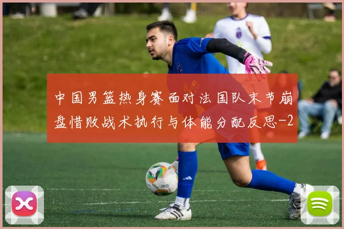 中国男篮热身赛面对法国队末节崩盘惜败战术执行与体能分配反思