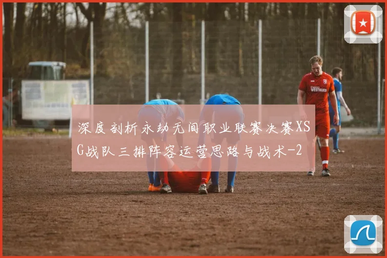 深度剖析永劫无间职业联赛决赛XSG战队三排阵容运营思路与战术