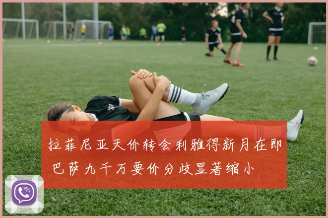 拉菲尼亚天价转会利雅得新月在即 巴萨九千万要价分歧显著缩小