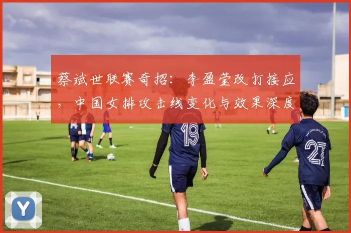 蔡斌世联赛奇招:李盈莹改打接应,中国女排攻击线变化与效果深度分析