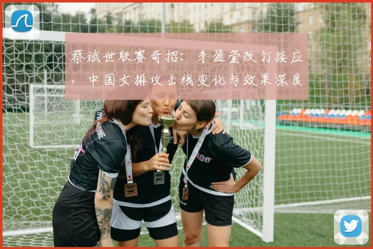 蔡斌世联赛奇招:李盈莹改打接应,中国女排攻击线变化与效果深度分析