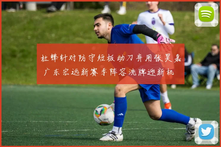 杜锋针对防守短板动刀弃用张昊嘉 广东宏远新赛季阵容洗牌迎新机
