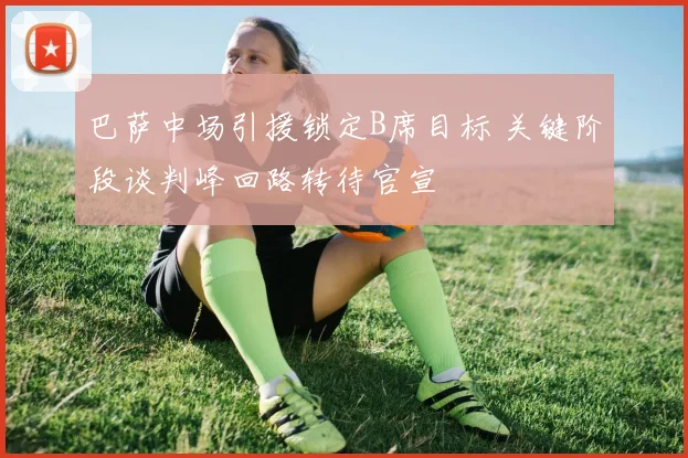 巴萨中场引援锁定B席目标 关键阶段谈判峰回路转待官宣