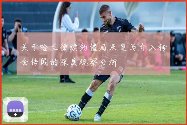 关于哈兰德续约僵局及皇马介入转会传闻的深度观察分析